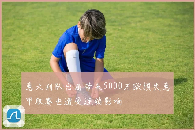 意大利队出局带来5000万欧损失意甲联赛也遭受连锁影响