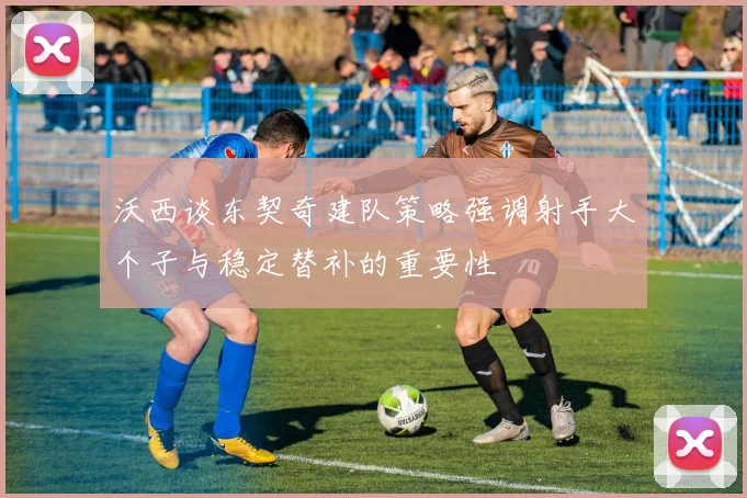 沃西谈东契奇建队策略强调射手大个子与稳定替补的重要性