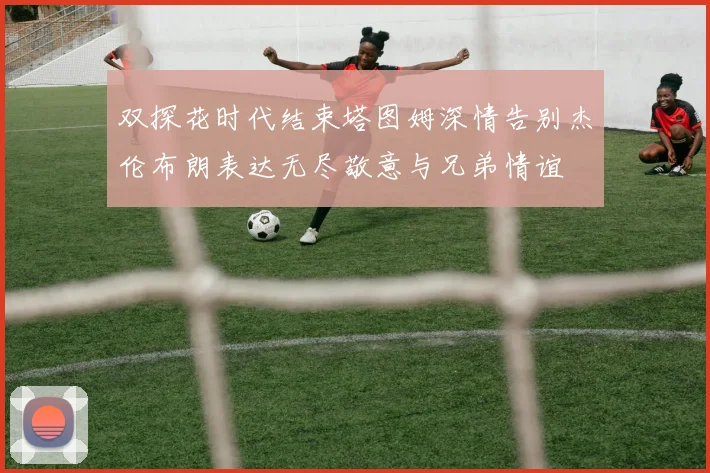 双探花时代结束塔图姆深情告别杰伦布朗表达无尽敬意与兄弟情谊