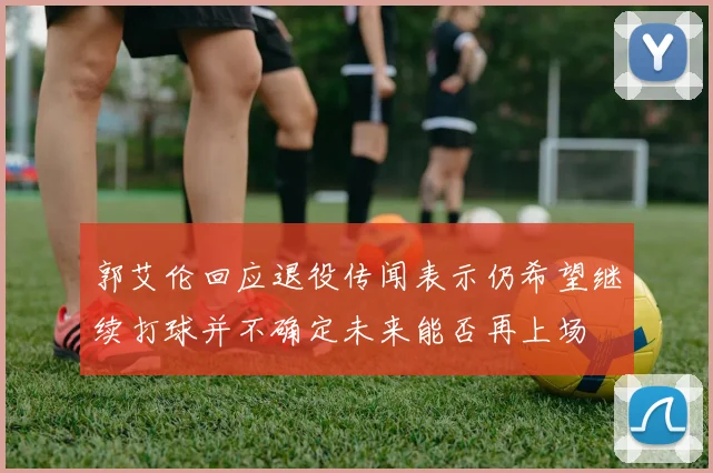 郭艾伦回应退役传闻表示仍希望继续打球并不确定未来能否再上场