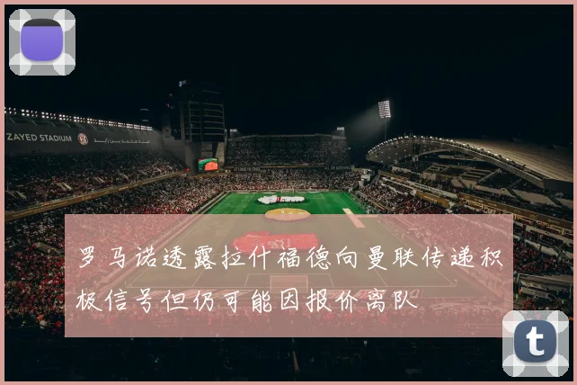 罗马诺透露拉什福德向曼联传递积极信号但仍可能因报价离队