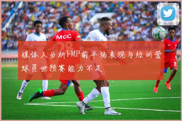 媒体人分析FMP前半场表现与短训营球员世预赛能力不足