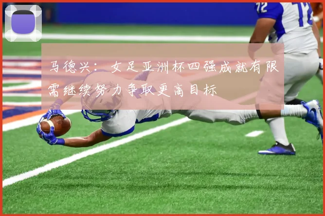 马德兴：女足亚洲杯四强成就有限需继续努力争取更高目标