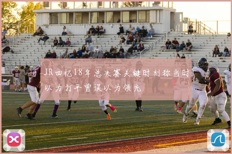 JR回忆18年总决赛关键时刻称当时以为打平曾误以为领先