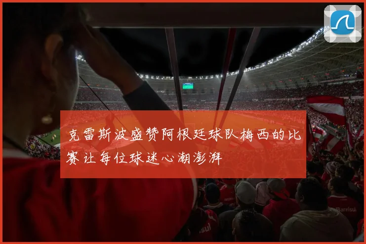克雷斯波盛赞阿根廷球队梅西的比赛让每位球迷心潮澎湃