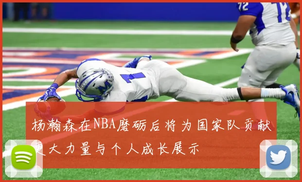 杨瀚森在NBA磨砺后将为国家队贡献更大力量与个人成长展示