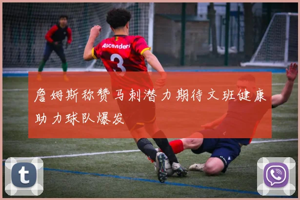 詹姆斯称赞马刺潜力期待文班健康助力球队爆发