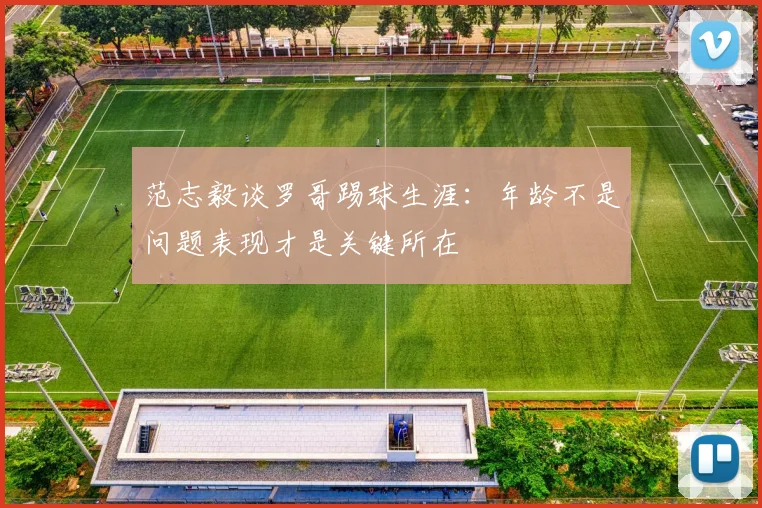 范志毅谈罗哥踢球生涯：年龄不是问题表现才是关键所在