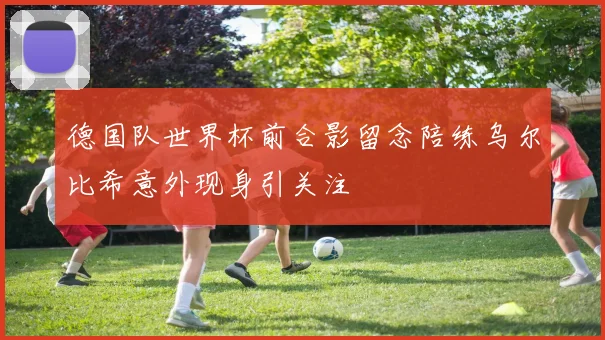 德国队世界杯前合影留念陪练乌尔比希意外现身引关注