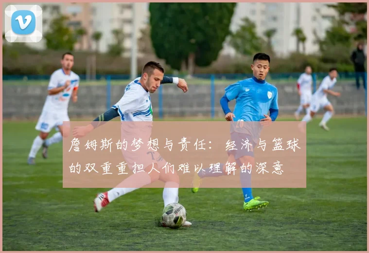 詹姆斯的梦想与责任：经济与篮球的双重重担人们难以理解的深意