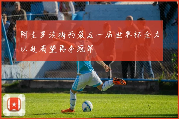 阿圭罗谈梅西最后一届世界杯全力以赴渴望再夺冠军