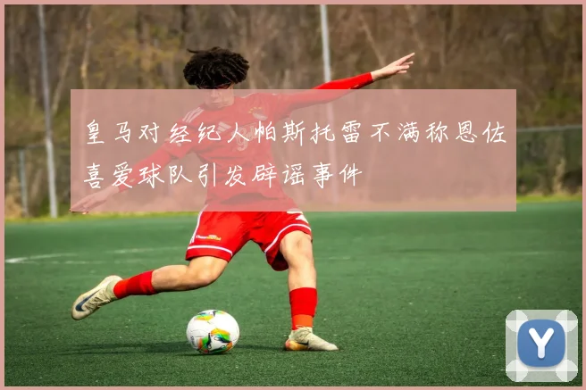 皇马对经纪人帕斯托雷不满称恩佐喜爱球队引发辟谣事件