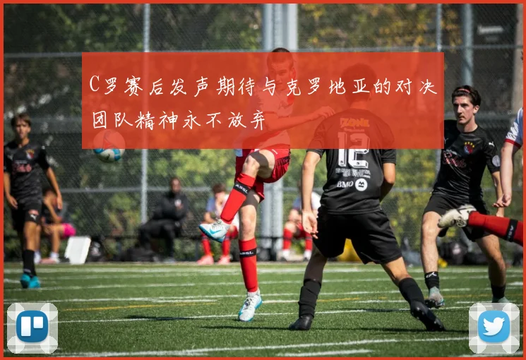 C罗赛后发声期待与克罗地亚的对决团队精神永不放弃