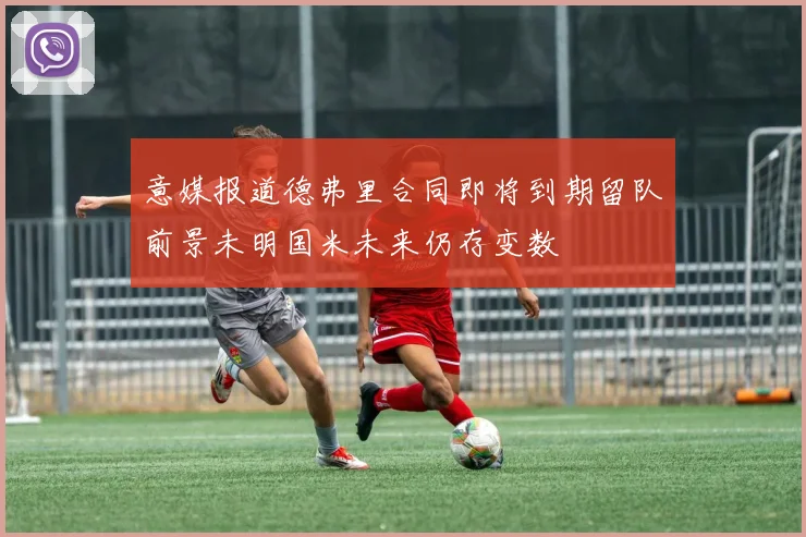 意媒报道德弗里合同即将到期留队前景未明国米未来仍存变数