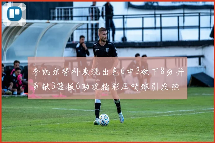 李凯尔替补表现出色6中3砍下8分并贡献3篮板6助攻精彩压哨球引发热议