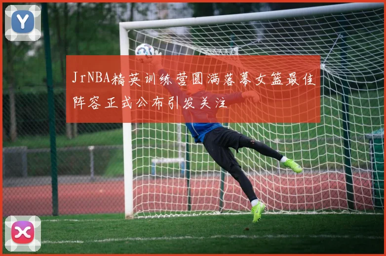 JrNBA精英训练营圆满落幕女篮最佳阵容正式公布引发关注
