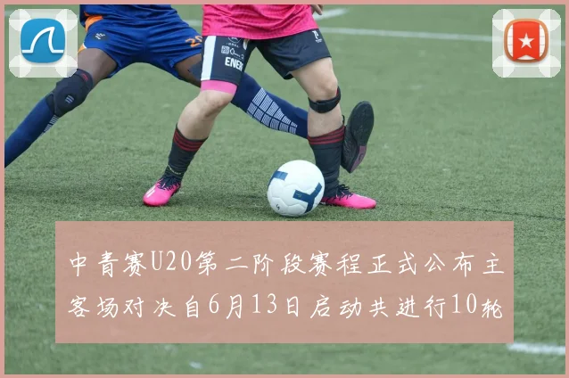 中青赛U20第二阶段赛程正式公布主客场对决自6月13日启动共进行10轮较量