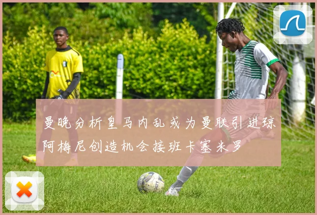 曼晚分析皇马内乱或为曼联引进琼阿梅尼创造机会接班卡塞米罗