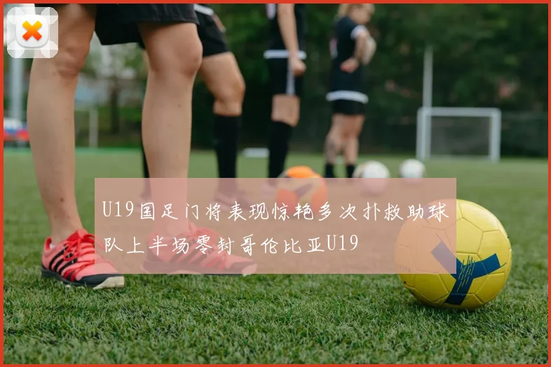 U19国足门将表现惊艳多次扑救助球队上半场零封哥伦比亚U19