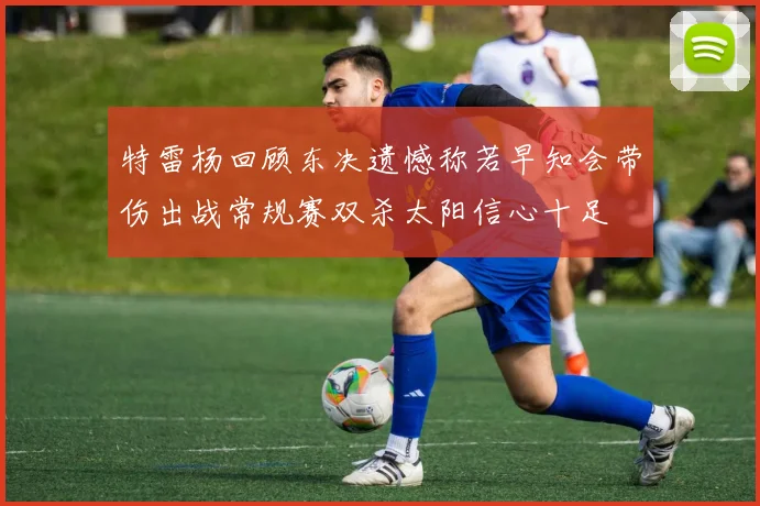 特雷杨回顾东决遗憾称若早知会带伤出战常规赛双杀太阳信心十足