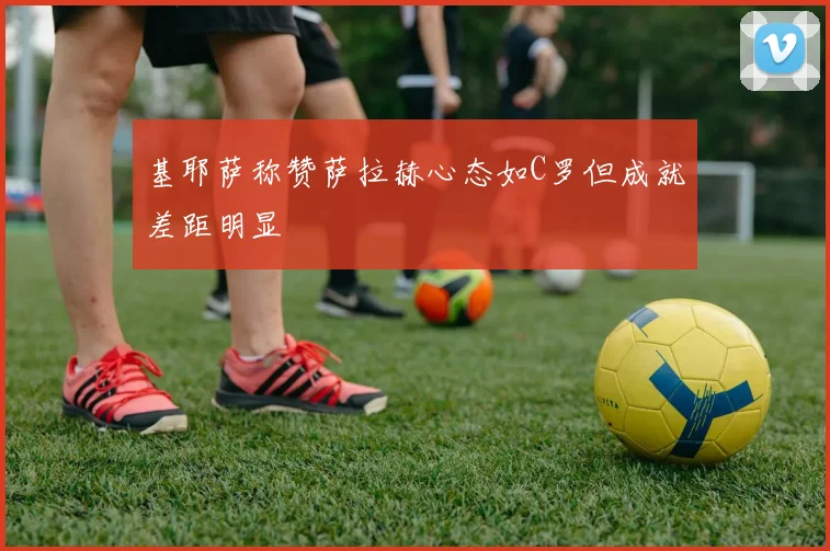 基耶萨称赞萨拉赫心态如C罗但成就差距明显