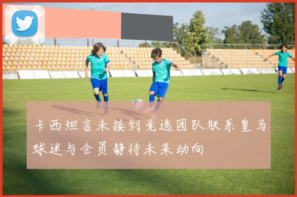 卡西坦言未接到竞选团队联系皇马球迷与会员静待未来动向