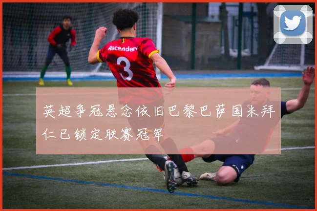 英超争冠悬念依旧巴黎巴萨国米拜仁已锁定联赛冠军